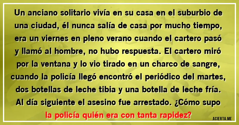 Acertijos - Un anciano solitario vivía en su casa en el suburbio de una ciudad, él nunca salía de casa por mucho tiempo, era un viernes en pleno verano cuando el cartero pasó y llamó al hombre, no hubo respuesta. El cartero miró por la ventana y lo vio tirado en un charco de sangre, cuando la policía llegó encontró el periódico del martes, dos botellas de leche tibia y una botella de leche fría. Al día siguiente el asesino fue arrestado. ¿Cómo supo la policía quién era con tanta rapidez?