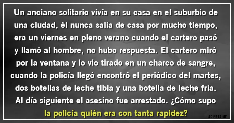 Acertijos - Un anciano solitario vivía en su casa en el suburbio de una ciudad, él nunca salía de casa por mucho tiempo, era un viernes en pleno verano cuando el cartero pasó y llamó al hombre, no hubo respuesta. El cartero miró por la ventana y lo vio tirado en un charco de sangre, cuando la policía llegó encontró el periódico del martes, dos botellas de leche tibia y una botella de leche fría. Al día siguiente el asesino fue arrestado. ¿Cómo supo la policía quién era con tanta rapidez?