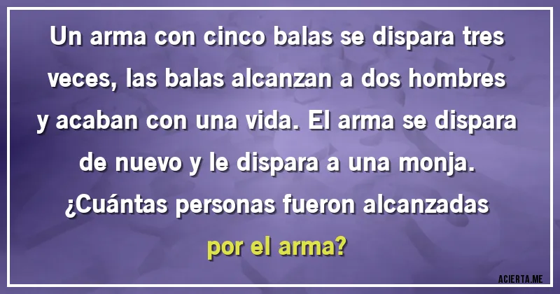 Acertijos - Un arma con cinco balas se dispara tres veces, las balas alcanzan a dos hombres y acaban con una vida. El arma se dispara de nuevo y le dispara a una monja.
¿Cuántas personas fueron alcanzadas por el arma?