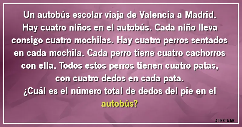 Acertijos - Un autobús escolar viaja de Valencia a Madrid. Hay cuatro niños en el autobús. Cada niño lleva consigo cuatro mochilas. Hay cuatro perros sentados en cada mochila. Cada perro tiene cuatro cachorros con ella. Todos estos perros tienen cuatro patas, con cuatro dedos en cada pata.
¿Cuál es el número total de dedos del pie en el autobús?