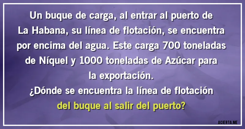 Acertijos - Un buque de carga, al entrar al puerto de La Habana, su línea de flotación, se encuentra por encima del agua. Este carga 700 toneladas de Níquel y 1000 toneladas de Azúcar para la exportación. 
¿Dónde se encuentra la línea de flotación del buque al salir del puerto?