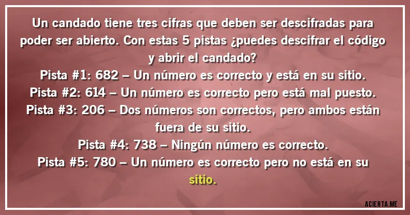 Acertijos - Un candado tiene tres cifras que deben ser descifradas para poder ser abierto. Con estas 5 pistas ¿puedes descifrar el código y abrir el candado?
Pista #1: 682 – Un número es correcto y está en su sitio.
Pista #2: 614 – Un número es correcto pero está mal puesto.
Pista #3: 206 – Dos números son correctos, pero ambos están fuera de su sitio.
Pista #4: 738 – Ningún número es correcto.
Pista #5: 780 – Un número es correcto pero no está en su sitio.