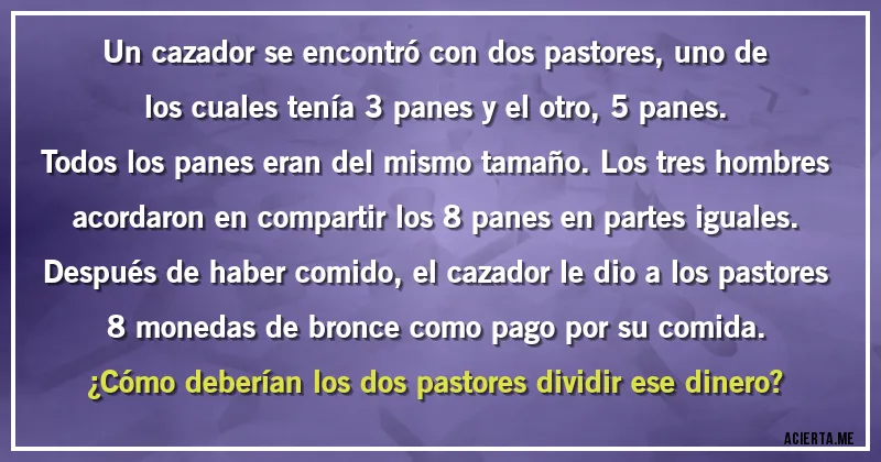 Acertijos - Un cazador se encontró con dos pastores, uno de los cuales tenía 3 panes y el otro, 5 panes.
Todos los panes eran del mismo tamaño. Los tres hombres acordaron en compartir los 8 panes en partes iguales.
Después de haber comido, el cazador le dio a los pastores 8 monedas de bronce como pago por su comida.
¿Cómo deberían los dos pastores dividir ese dinero?