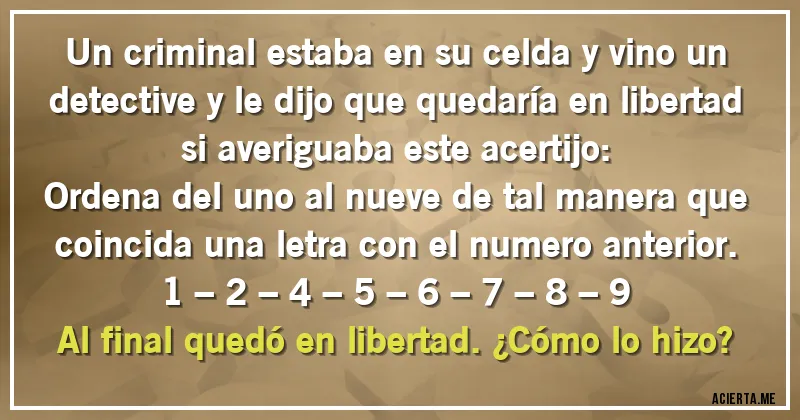 Acertijos - Un criminal estaba en su celda y vino un detective y le dijo que quedaría en libertad si averiguaba este acertijo:
Ordena del uno al nueve de tal manera que coincida una letra con el numero anterior.

1 – 2 – 4 – 5 – 6 – 7 – 8 – 9

Al final quedó en libertad. ¿Cómo lo hizo?