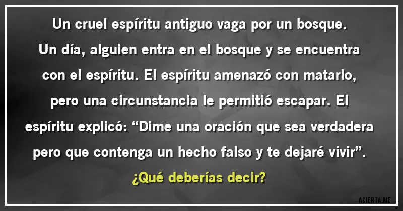 Acertijos - Un cruel espíritu antiguo vaga por un bosque. Un día, alguien entra en el bosque y se encuentra con el espíritu. El espíritu amenazó con matarlo, pero una circunstancia le permitió escapar. El espíritu explicó: “Dime una oración que sea verdadera pero que contenga un hecho falso y te dejaré vivir”. 
¿Qué deberías decir?