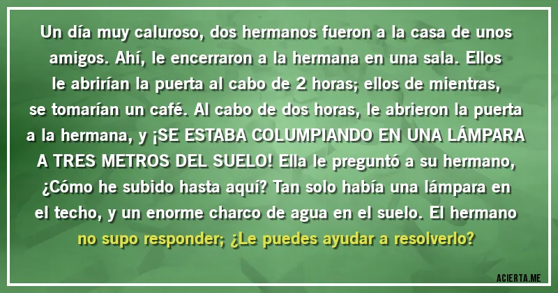 Acertijos - Un día muy caluroso, dos hermanos fueron a la casa de unos amigos. Ahí, le encerraron a la hermana en una sala. Ellos le abrirían la puerta al cabo de 2 horas; ellos de mientras, se tomarían un café. Al cabo de dos horas, le abrieron la puerta a la hermana, y ¡SE ESTABA COLUMPIANDO EN UNA LÁMPARA A TRES METROS DEL SUELO! Ella le preguntó a su hermano, ¿Cómo he subido hasta aquí? Tan solo había una lámpara en el techo, y un enorme charco de agua en el suelo. El hermano no supo responder; ¿Le puedes ayudar a resolverlo?