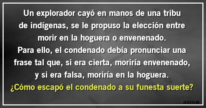 Acertijos - Un explorador cayó en manos de una tribu de indígenas, se le propuso la elección entre morir en la hoguera o envenenado.
Para ello, el condenado debía pronunciar una frase tal que, si era cierta, moriría envenenado, y si era falsa, moriría en la hoguera.
¿Cómo escapó el condenado a su funesta suerte? Acertijos - Un explorador cayó en manos de una tribu de indígenas, se le propuso la elección entre morir en la hoguera o envenenado.
Para ello, el condenado debía pronunciar una frase tal que, si era cierta, moriría envenenado, y si era falsa, moriría en la hoguera.
¿Cómo escapó el condenado a su funesta suerte?
