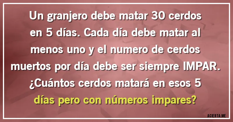 Acertijos - Un granjero debe matar 30 cerdos en 5 días. Cada día debe matar al menos uno y el numero de cerdos muertos por día debe ser siempre IMPAR. 
¿Cuántos cerdos matará en esos 5 días pero con números impares?