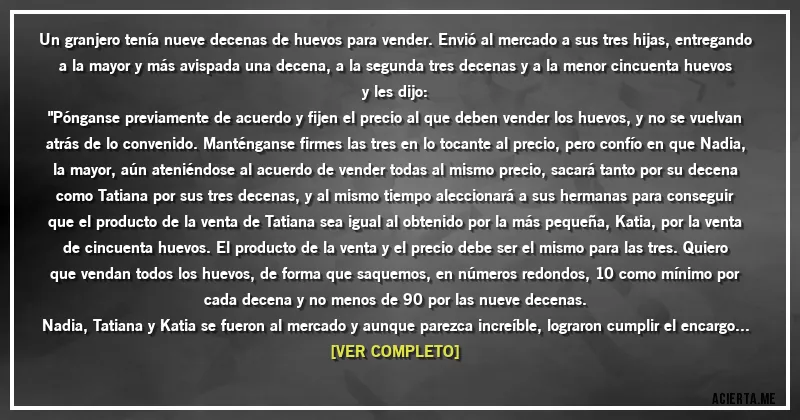 Acertijos - Un granjero tenía nueve decenas de huevos para vender. Envió al mercado a sus tres hijas, entregando a la mayor y más avispada una decena, a la segunda tres decenas y a la menor cincuenta huevos y les dijo:
