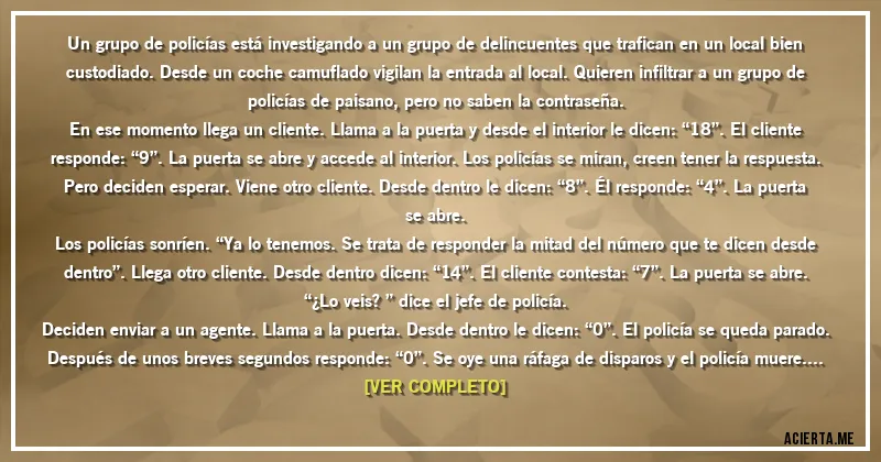 Acertijos - Un grupo de policías está investigando a un grupo de delincuentes que trafican en un local bien custodiado. Desde un coche camuflado vigilan la entrada al local. Quieren infiltrar a un grupo de policías de paisano, pero no saben la contraseña.
En ese momento llega un cliente. Llama a la puerta y desde el interior le dicen: “18”. El cliente responde: “9”. La puerta se abre y accede al interior. Los policías se miran, creen tener la respuesta. Pero deciden esperar. Viene otro cliente. Desde dentro le dicen: “8”. Él responde: “4”. La puerta se abre.
Los policías sonríen. “Ya lo tenemos. Se trata de responder la mitad del número que te dicen desde dentro”. Llega otro cliente. Desde dentro dicen: “14”. El cliente contesta: “7”. La puerta se abre. “¿Lo veis?” dice el jefe de policía.
Deciden enviar a un agente. Llama a la puerta. Desde dentro le dicen: “0”. El policía se queda parado. Después de unos breves segundos responde: “0”. Se oye una ráfaga de disparos y el policía muere. Los agentes que hay en el coche se quedan sorprendidos, pero deciden enviar a otro agente. Desde dentro se oye: “6”. El policía contesta muy convencido: “3”.
Pero la puerta no se abre. Se oye una ráfaga de disparos y el policía muere. ¿Por qué?