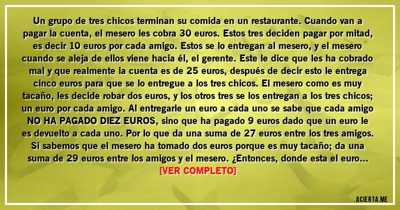 Acertijos - Un grupo de tres chicos terminan su comida en un restaurante. Cuando van a pagar la cuenta, el mesero les cobra 30 euros. Estos tres deciden pagar por mitad, es decir 10 euros por cada amigo. Estos se lo entregan al mesero, y el mesero cuando se aleja de ellos viene hacia él, el gerente. Este le dice que les ha cobrado mal y que realmente la cuenta es de 25 euros, después de decir esto le entrega cinco euros para que se lo entregue a los tres chicos. El mesero como es muy tacaño, les decide robar dos euros, y los otros tres se los entregan a los tres chicos; un euro por cada amigo. Al entregarle un euro a cada uno se sabe que cada amigo NO HA PAGADO DIEZ EUROS, sino que ha pagado 9 euros dado que un euro le es devuelto a cada uno. Por lo que da una suma de 27 euros entre los tres amigos. Si sabemos que el mesero ha tomado dos euros porque es muy tacaño; da una suma de 29 euros entre los amigos y el mesero. ¿Entonces, donde esta el euro restante, donde esta el euro que falta para sumar los 30 euros anteriores?