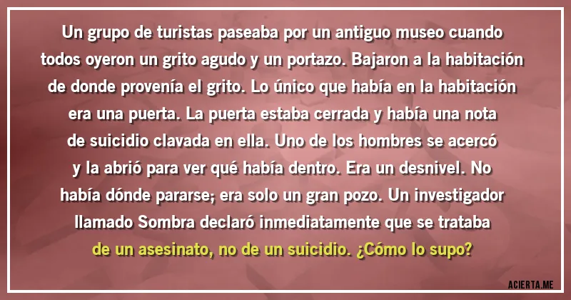 Acertijos - Un grupo de turistas paseaba por un antiguo museo cuando todos oyeron un grito agudo y un portazo. Bajaron a la habitación de donde provenía el grito. Lo único que había en la habitación era una puerta. La puerta estaba cerrada y había una nota de suicidio clavada en ella. Uno de los hombres se acercó y la abrió para ver qué había dentro. Era un desnivel. No había dónde pararse; era solo un gran pozo. Un investigador llamado Sombra declaró inmediatamente que se trataba de un asesinato, no de un suicidio. ¿Cómo lo supo?
