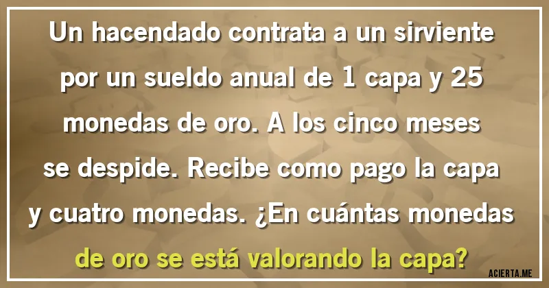 Acertijos - Un hacendado contrata a un sirviente por un sueldo anual de 1 capa y 25 monedas de oro. A los cinco meses se despide. Recibe como pago la capa y cuatro monedas. ¿En cuántas monedas de oro se está valorando la capa?