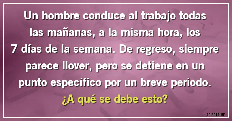 Acertijos - Un hombre conduce al trabajo todas las mañanas, a la misma hora, los 7 días de la semana. De regreso, siempre parece llover, pero se detiene en un punto específico por un breve periodo. ¿A qué se debe esto?