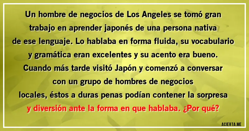 Acertijos - Un hombre de negocios de Los Angeles se tomó gran trabajo en aprender japonés de una persona nativa
de ese lenguaje. Lo hablaba en forma fluida, su vocabulario y gramática eran excelentes y su acento era bueno. Cuando más tarde visitó Japón y comenzó a conversar con un grupo de hombres de negocios
locales, éstos a duras penas podían contener la sorpresa y diversión ante la forma en que hablaba. ¿Por qué?