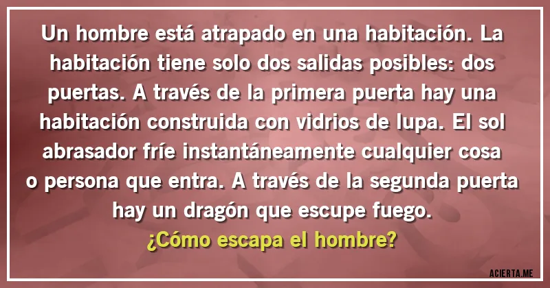Acertijos - Un hombre está atrapado en una habitación. La habitación tiene solo dos salidas posibles: dos puertas. A través de la primera puerta hay una habitación construida con vidrios de lupa. El sol abrasador fríe instantáneamente cualquier cosa o persona que entra. A través de la segunda puerta hay un dragón que escupe fuego.
¿Cómo escapa el hombre?