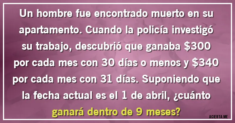 Acertijos - Un hombre fue encontrado muerto en su apartamento. Cuando la policía investigó su trabajo, descubrió que ganaba $300 por cada mes con 30 días o menos y $340 por cada mes con 31 días. Suponiendo que la fecha actual es el 1 de abril, ¿cuánto ganará dentro de 9 meses?