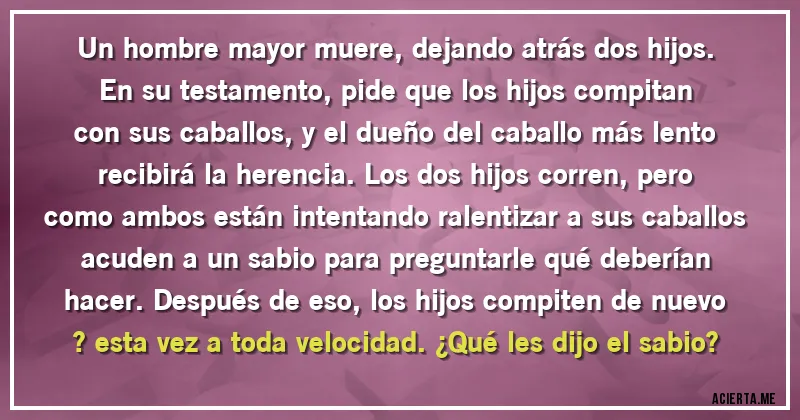 Acertijos - Un hombre mayor muere, dejando atrás dos hijos. En su testamento, pide que los hijos compitan con sus caballos, y el dueño del caballo más lento recibirá la herencia. Los dos hijos corren, pero como ambos están intentando ralentizar a sus caballos acuden a un sabio para preguntarle qué deberían hacer. Después de eso, los hijos compiten de nuevo ? esta vez a toda velocidad. ¿Qué les dijo el sabio? Acertijos - Un hombre mayor muere, dejando atrás dos hijos. En su testamento, pide que los hijos compitan con sus caballos, y el dueño del caballo más lento recibirá la herencia. Los dos hijos corren, pero como ambos están intentando ralentizar a sus caballos acuden a un sabio para preguntarle qué deberían hacer. Después de eso, los hijos compiten de nuevo ? esta vez a toda velocidad. ¿Qué les dijo el sabio?