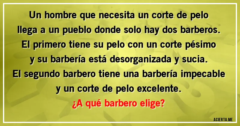 Acertijos - Un hombre que necesita un corte de pelo llega a un pueblo donde solo hay dos barberos. El primero tiene su pelo con un corte pésimo y su barbería está desorganizada y sucia. El segundo barbero tiene una barbería impecable y un corte de pelo excelente.
¿A qué barbero elige?