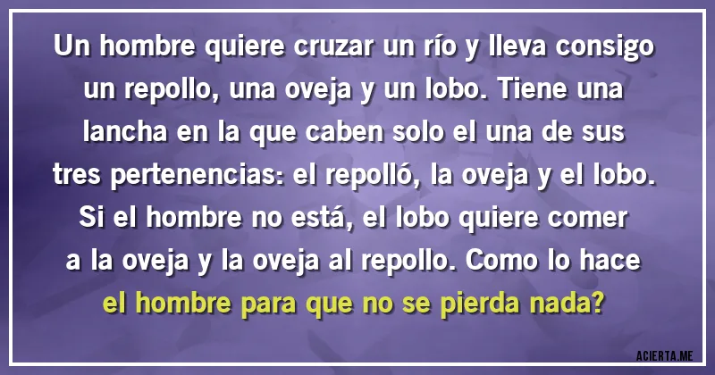 Acertijos - Un hombre quiere cruzar un río y lleva consigo un repollo, una oveja y un lobo. Tiene una lancha en la que caben solo el una de sus tres pertenencias: el repolló, la oveja y el lobo. Si el hombre no está, el lobo quiere comer a la oveja y la oveja al repollo. Como lo hace el hombre para que no se pierda nada?