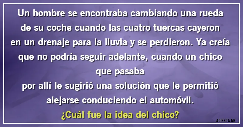 Acertijos - Un hombre se encontraba cambiando una rueda de su coche cuando las cuatro tuercas cayeron en un drenaje para la lluvia y se perdieron. Ya creía que no podría seguir adelante, cuando un chico que pasaba
por allí le sugirió una solución que le permitió alejarse conduciendo el automóvil. 
¿Cuál fue la idea del chico?