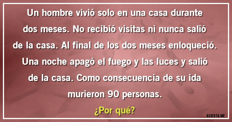 Acertijos - Un hombre vivió solo en una casa durante dos meses. No recibió visitas ni nunca salió de la casa. Al final de los dos meses enloqueció. Una noche apagó el fuego y las luces y salió de la casa. Como consecuencia de su ida murieron 90 personas.
¿Por qué? Acertijos - Un hombre vivió solo en una casa durante dos meses. No recibió visitas ni nunca salió de la casa. Al final de los dos meses enloqueció. Una noche apagó el fuego y las luces y salió de la casa. Como consecuencia de su ida murieron 90 personas.
¿Por qué?