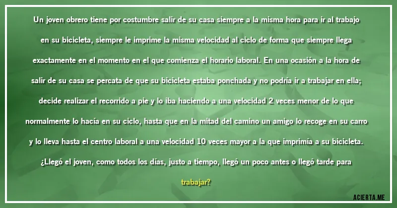 Acertijos - Un joven obrero tiene por costumbre salir de su casa siempre a la misma hora para ir al trabajo
en su bicicleta, siempre le imprime la misma velocidad al ciclo de forma que siempre llega
exactamente en el momento en el que comienza el horario laboral. En una ocasión a la hora de
salir de su casa se percata de que su bicicleta estaba ponchada y no podría ir a trabajar en ella;
decide realizar el recorrido a pie y lo iba haciendo a una velocidad 2 veces menor de lo que
normalmente lo hacía en su ciclo, hasta que en la mitad del camino un amigo lo recoge en su carro
y lo lleva hasta el centro laboral a una velocidad 10 veces mayor a la que imprimía a su bicicleta.
¿Llegó el joven, como todos los días, justo a tiempo, llegó un poco antes o llegó tarde para
trabajar?