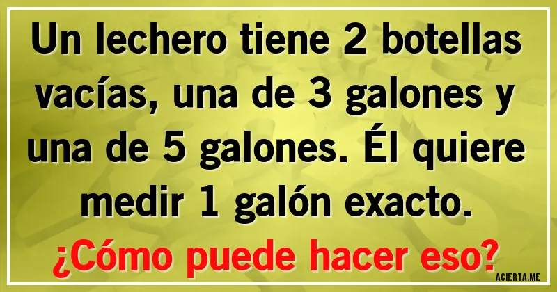 Acertijos - Un lechero tiene 2 botellas vacías, una de 3 galones y una de 5 galones. Él quiere medir 1 galón exacto.
¿Cómo puede hacer eso?