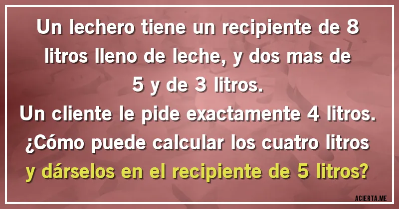 Acertijos - Un lechero tiene un recipiente de 8 litros lleno de leche, y dos mas de 5 y de 3 litros.
Un cliente le pide exactamente 4 litros.
¿Cómo puede calcular los cuatro litros y dárselos en el recipiente de 5 litros?