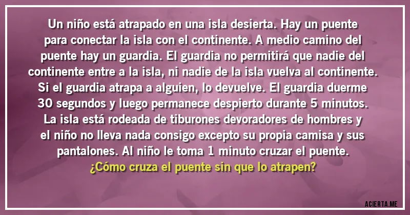 Acertijos - Un niño está atrapado en una isla desierta. Hay un puente para conectar la isla con el continente. A medio camino del puente hay un guardia. El guardia no permitirá que nadie del continente entre a la isla, ni nadie de la isla vuelva al continente. Si el guardia atrapa a alguien, lo devuelve. El guardia duerme 30 segundos y luego permanece despierto durante 5 minutos. La isla está rodeada de tiburones devoradores de hombres y el niño no lleva nada consigo excepto su propia camisa y sus pantalones. Al niño le toma 1 minuto cruzar el puente. 
¿Cómo cruza el puente sin que lo atrapen?