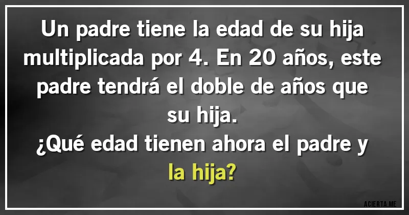 Acertijos - Un padre tiene la edad de su hija multiplicada por 4. En 20 años, este padre tendrá el doble de años que su hija.
¿Qué edad tienen ahora el padre y la hija?