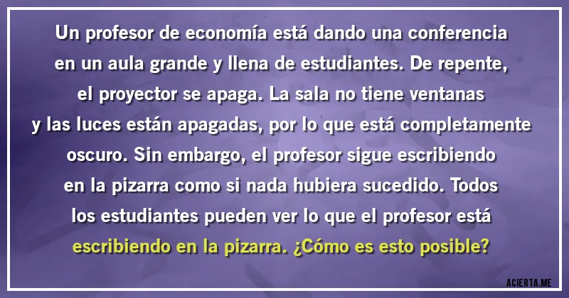 Acertijos - Un profesor de economía está dando una conferencia en un aula grande y llena de estudiantes. De repente, el proyector se apaga. La sala no tiene ventanas y las luces están apagadas, por lo que está completamente oscuro. Sin embargo, el profesor sigue escribiendo en la pizarra como si nada hubiera sucedido. Todos los estudiantes pueden ver lo que el profesor está escribiendo en la pizarra. ¿Cómo es esto posible?
