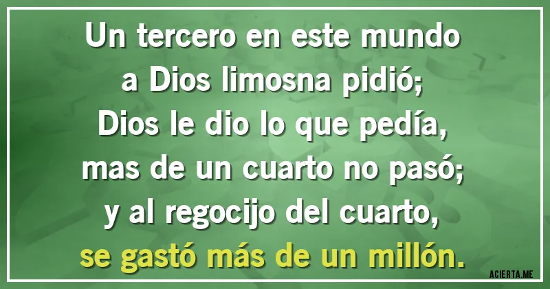 Acertijos - Un tercero en este mundo		
a Dios limosna pidió;		
Dios le dio lo que pedía,		
mas de un cuarto no pasó;		
y al regocijo del cuarto,		
se gastó más de un millón.
