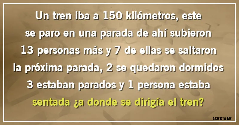 Acertijos - Un tren iba a 150 kilómetros, este se paro en una parada de ahí subieron 13 personas más y 7 de ellas se saltaron la próxima parada, 2 se quedaron dormidos 
3 estaban parados y 1 persona estaba sentada ¿a donde se dirigía el tren?