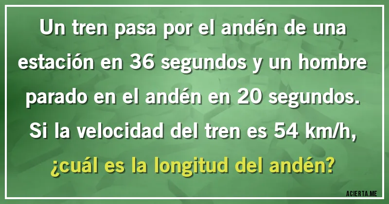Acertijos - Un tren pasa por el andén de una estación en 36 segundos y un hombre parado en el andén en 20 segundos. Si la velocidad del tren es 54 km/h, 
¿cuál es la longitud del andén?