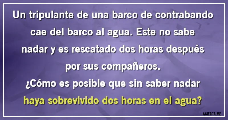 Acertijos - Un tripulante de una barco de contrabando cae del barco al agua. Este no sabe nadar y es rescatado dos horas después por sus compañeros. 
¿Cómo es posible que sin saber nadar haya sobrevivido dos horas en el agua?