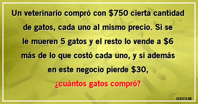 Acertijos - Un veterinario compró con $750 cierta cantidad de gatos, cada uno al mismo precio. Si se le mueren 5  gatos y el resto lo vende a $6 más de lo que costó cada uno, y si además en este negocio pierde $30,  
¿cuántos gatos compró?