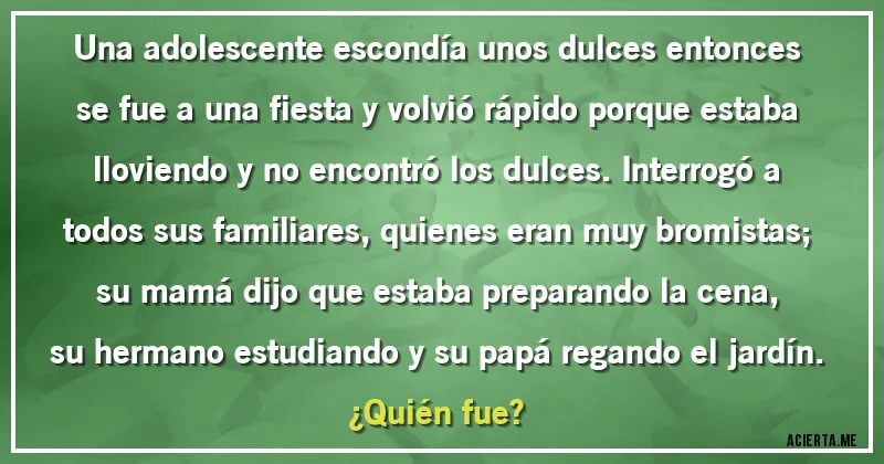 Acertijos - Una adolescente escondía unos dulces entonces se fue a una fiesta y volvió rápido porque estaba lloviendo y no encontró los dulces. Interrogó a todos sus familiares, quienes eran muy bromistas; su mamá dijo que estaba preparando la cena, su hermano estudiando y su papá regando el jardín.
¿Quién fue?