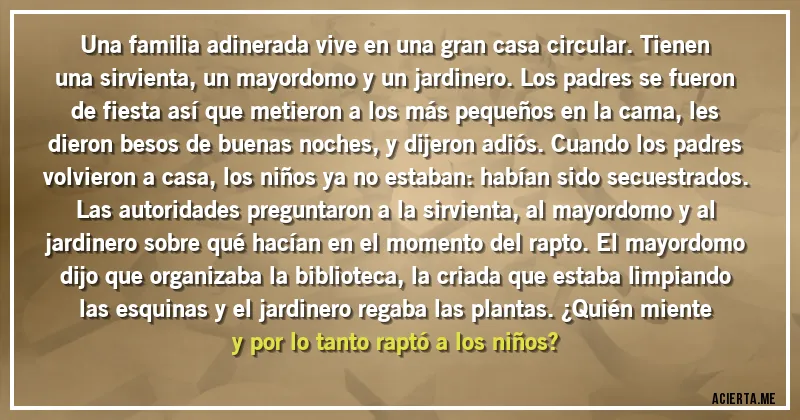 Acertijos - Una familia adinerada vive en una gran casa circular. Tienen una sirvienta, un mayordomo y un jardinero. Los padres se fueron de fiesta así que metieron a los más pequeños en la cama, les dieron besos de buenas noches, y dijeron adiós. Cuando los padres volvieron a casa, los niños ya no estaban: habían sido secuestrados. Las autoridades preguntaron a la sirvienta, al mayordomo y al jardinero sobre qué hacían en el momento del rapto. El mayordomo dijo que organizaba la biblioteca, la criada que estaba limpiando las esquinas y el jardinero regaba las plantas. ¿Quién miente y por lo tanto raptó a los niños?