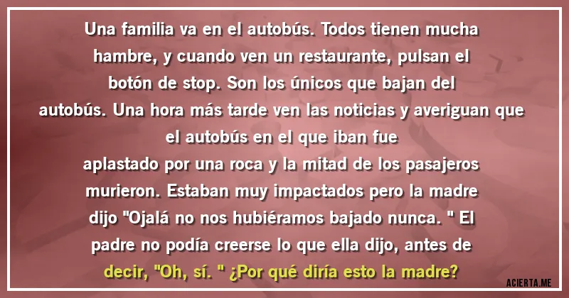 Acertijos - Una familia va en el autobús. Todos tienen mucha
hambre, y cuando ven un restaurante, pulsan el
botón de stop. Son los únicos que bajan del
autobús. Una hora más tarde ven las noticias y averiguan que el autobús en el que iban fue
aplastado por una roca y la mitad de los pasajeros
murieron. Estaban muy impactados pero la madre
dijo 
