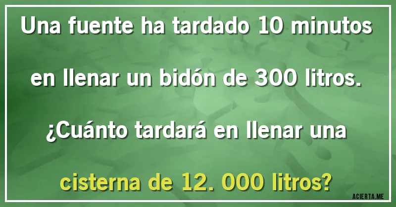 Acertijos - Una fuente ha tardado 10 minutos en llenar un bidón de 300 litros. 
¿Cuánto tardará en llenar una cisterna de 12.000 litros?