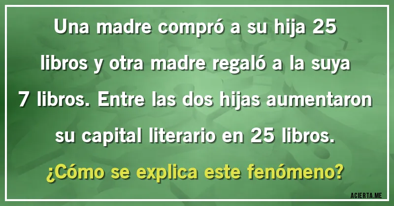 Acertijos - Una madre compró a su hija 25 libros y otra madre regaló a la suya 7 libros. Entre las dos hijas aumentaron su capital literario en 25 libros. 
¿Cómo se explica este fenómeno?