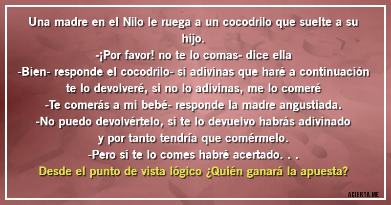 Acertijos - Una madre en el Nilo le ruega a un cocodrilo que suelte a su hijo.
-¡Por favor! no te lo comas- dice ella
-Bien- responde el cocodrilo- si adivinas que haré a continuación te lo devolveré, si no lo adivinas, me lo comeré
-Te comerás a mi bebé- responde la madre angustiada.
-No puedo devolvértelo, si te lo devuelvo habrás adivinado y por tanto tendría que comérmelo.
-Pero si te lo comes habré acertado...
Desde el punto de vista lógico ¿Quién ganará la apuesta?