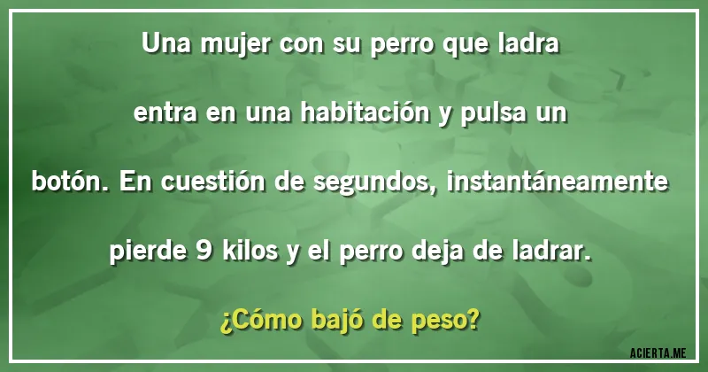 Acertijos - Una mujer con su perro que ladra entra en una habitación y pulsa un botón. En cuestión de segundos, instantáneamente pierde 9 kilos y el perro deja de ladrar. 
¿Cómo bajó de peso?