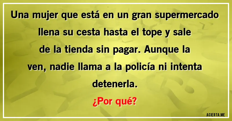 Acertijos - Una mujer que está en un gran supermercado llena su cesta hasta el tope y sale de la tienda sin pagar. Aunque la ven, nadie llama a la policía ni intenta detenerla. 
¿Por qué?