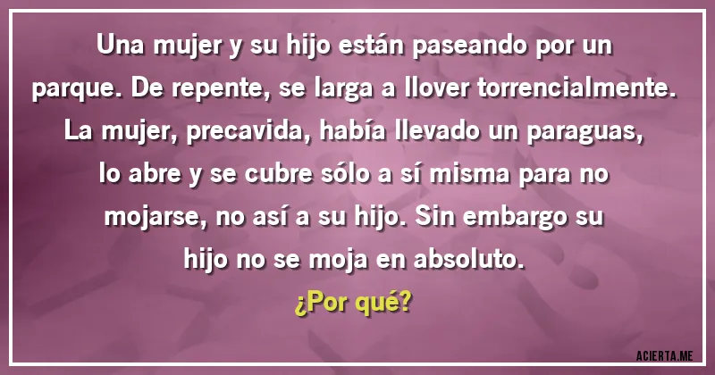 Acertijos - Una mujer y su hijo están paseando por un parque. De repente, se larga a llover torrencialmente. La mujer, precavida, había llevado un paraguas, lo abre y se cubre sólo a sí misma para no mojarse, no así a su hijo. Sin embargo su hijo no se moja en absoluto.
¿Por qué?