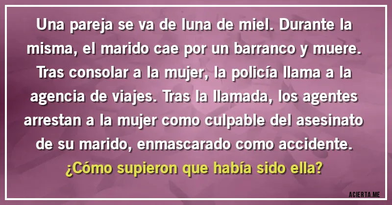 Acertijos - Una pareja se va de luna de miel. Durante la misma, el marido cae por un barranco y muere. Tras consolar a la mujer, la policía llama a la agencia de viajes. Tras la llamada, los agentes arrestan a la mujer como culpable del asesinato de su marido, enmascarado como accidente. 
¿Cómo supieron que había sido ella?