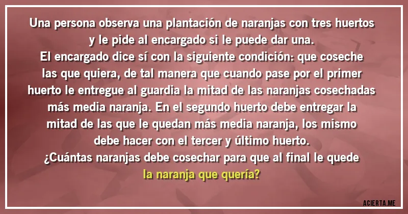 Acertijos - Una persona observa una plantación de naranjas con tres huertos y le pide al encargado si le puede dar una.
El encargado dice sí con la siguiente condición: que coseche las que quiera, de tal manera que cuando pase por el primer huerto le entregue al guardia la mitad de las naranjas cosechadas más media naranja. En el segundo huerto debe entregar la mitad de las que le quedan más media naranja, los mismo debe hacer con el tercer y último huerto.
¿Cuántas naranjas debe cosechar para que al final le quede la naranja que quería?