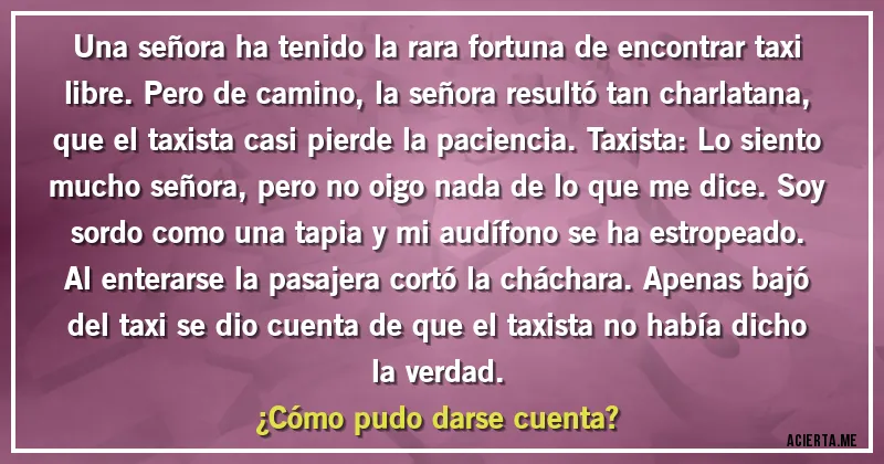 Acertijos - Una señora ha tenido la rara fortuna de encontrar taxi libre. Pero de camino, la señora resultó tan charlatana, que el taxista casi pierde la paciencia. Taxista: Lo siento mucho señora, pero no oigo nada de lo que me dice. Soy sordo como una tapia y mi audífono se ha estropeado. Al enterarse la pasajera cortó la cháchara. Apenas bajó del taxi se dio cuenta de que el taxista no había dicho la verdad. 
¿Cómo pudo darse cuenta?