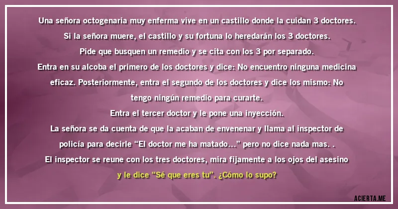 Acertijos - Una señora octogenaria muy enferma vive en un castillo donde la cuidan 3 doctores. Si la señora muere, el castillo y su fortuna lo heredarán los 3 doctores.

Pide que busquen un remedio y se cita con los 3 por separado.
Entra en su alcoba el primero de los doctores y dice: No encuentro ninguna medicina eficaz. Posteriormente, entra el segundo de los doctores y dice los mismo: No tengo ningún remedio para curarte.
Entra el tercer doctor y le pone una inyección.

La señora se da cuenta de que la acaban de envenenar y llama al inspector de policía para decirle “El doctor me ha matado…” pero no dice nada mas..
El inspector se reune con los tres doctores, mira fijamente a los ojos del asesino y le dice “Sé que eres tu”. ¿Cómo lo supo?